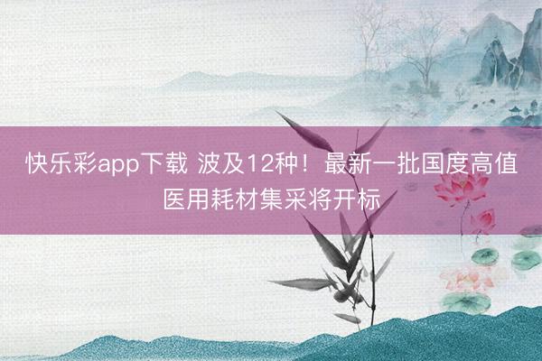 快乐彩app下载 波及12种！最新一批国度高值医用耗材集采将开标