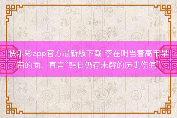 快乐彩app官方最新版下载 李在明当着高市早苗的面，直言“韩日仍存未解的历史伤疤”
