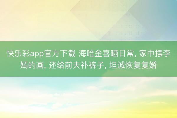 快乐彩app官方下载 海哈金喜晒日常, 家中摆李嫣的画, 还给前夫补裤子, 坦诚恢复复婚
