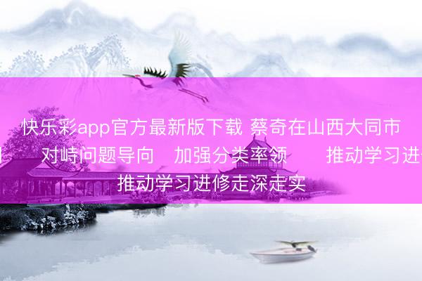 快乐彩app官方最新版下载 蔡奇在山西大同市调研时强调　　对峙问题导向　加强分类率领　　推动学习进修走深走实