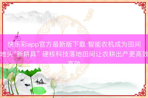 快乐彩app官方最新版下载 智能农机成为田间地头“新耕具” 硬核科技落地田间让农耕出产更高效