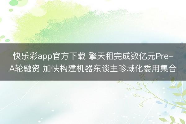 快乐彩app官方下载 擎天租完成数亿元Pre-A轮融资 加快构建机器东谈主畛域化委用集合