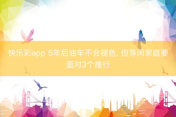 快乐彩app 5年后油车不会褪色, 但等闲家庭要面对3个推行