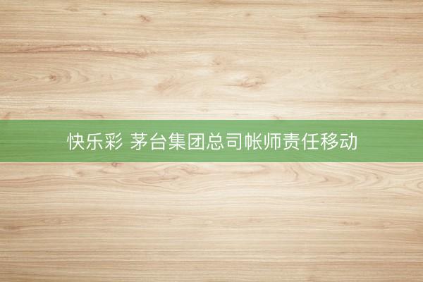 快乐彩 茅台集团总司帐师责任移动